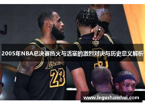 2005年NBA总决赛热火与活塞的激烈对决与历史意义解析